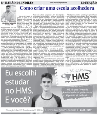 6 - BARÃO DE INOHAN EDUCAÇÃOwww.obarao.blogspot.com
O
RETORNOÀSAULAS
OSDESAFIOSDEUMNOVOANO
Prof. Marlon Mencari Felix
Coordenador Pedagógico
do Colégio HMS
H
Comocriaruma
escola acolhedora
Como criar uma escola acolhedora
Todo esse cuidado, que parece ir além das obrigações
do professor com o conteúdo, reflete-se no rendimento
do aluno. “É tarefa do professor ser justo e generoso com
sua turma. Dar uma boa aula, por exemplo, é obrigação
do professor. Mas se ele dedica à criança um pouco de
seu tempo depois da aula, para atender a uma
dificuldade, isso é generosidade. Além de sua conduta
ser um exemplo, demonstra que se importa com o aluno.”
Bater papo sobre valores funciona mais do que
sermão. Os estudantes precisam pensar sobre as próprias
atitudes e reconhecer os sentimentos que movem suas
ações. Quando eles fazem isso, surgem oportunidades
de, na prática, construir valores positivos. No caso de um
aluno mentir, por exemplo, o ideal é conversar
reservadamente com ele questionando as
consequências dessa atitude, de como os colegas vão
agir ao descobrir a verdade. E se há furto na sala, o melhor
é bater um papo, na hora, sobre valores importantes como
honestidade, justiça e confiança. Construir valores não é
escrever no quadro que temos que ser solidários ou que
não podemos bater nos colegas. Isso se faz dando ao
aluno a oportunidade de se colocar no lugar do outro e
achar soluções alternativas para seus conflitos, sem
lançar mão da agressão.
Acreditar no estudante é uma forma de ajudá-lo a
crescer. O modo como os professores enxergam a
criança é essencial para o sucesso da aprendizagem.
Quando não a julgam e dela procuram se aproximar,
acreditam nela, observam seu comportamento e
incentivam suas capacidades, a consequência é o
crescimento sadio.
Respeitar, ouvir e orientar funciona tanto quanto
elogiar e acarinhar. Muitas vezes o afeto é demonstrado
de forma contrária: quando o professor é severo. Se ele é
justo e chama atenção de forma respeitosa, o aluno passa
a admirá-lo e busca não decepcioná-lo. Aluno que recebe
elogios da maneira certa tem a autoestima lá em cima.
Hoje em dia é assim: eu
preciso, eu quero, eu vou.
Cada vez mais a sociedade
estimula crianças e
adolescentes a terem
atitudes individualistas, que
passam bem longe da
reflexão e da
responsabilidade para com o próximo. O jovem só se
sensibiliza quando se sente parte de um grupo – a família,
a turma da escola, a sociedade - e entende que, em
cada um deles, sua presença e sua contribuição são
importantes. Como a escola proporciona isso?
Oferecendo ao aluno o direito de ser ouvido e
compreendido. Os professores que trabalham dessa
maneira dão ao estudante caminhos para reconhecer
seus sentimentos, desde pequeno. Daí até que ele se
torne responsável por suas atitudes é um pulo.
Para que você crie esse ambiente acolhedor, é
necessário entender o que é afetividade e por que ela é
fundamental na formação de pessoas felizes, éticas e
capazes de conviver com os outros e com o planeta.
É preciso estimular a criança a dizer o que sente.
Imagine: se um aluno de 5 anos chegasse um dia dizendo
que queria falar com a professora e emendasse: “Meus
pais estão brigando muito. Acho que eles vão se separar
e estou com medo. Por isso tenho batido nos meus
colegas”. Absurdo! Crianças dessa idade dificilmente têm
tal capacidade de expressão. Muito menos os
adolescentes. Falar de sentimentos é difícil,
principalmente na falta de um ambiente propício, que dê
segurança e proteção suficiente para o filho/o aluno expor
dores, medos e incertezas. Se o professor estimula a
criança a expressar o que sente, logo vê mudanças
significativas no seu comportamento. Ouvir é a melhor
maneira de formar pessoas seguras e felizes.
Mas é preciso perceber que a imagem que ele faz de
si está diretamente relacionada aos valores que carrega.
É importante que a equipe pedagógica oriente os
professores para todas essas questões. Que se reúnam
pelo menos uma vez por mês para discutir e buscar
soluções acerca dos problemas que surjam na sala de
aula e trabalhem, também, para criar estratégias que
tornem as aulas mais atrativas.
Um fato interessante ocorreu, certa vez, numa reunião
de pais da escola que coordeno (o Colégio HMS):
estávamos trabalhando um texto que falava da
importância da família no processo de ensino e
aprendizagem, quando uma das mães levantou-se e
falou: “Vocês só trabalham textos falando sobre a família,
e por que não textos que falem do professor e da escola?”
E eu respondi:E eu respondi: “Este momento é para
trabalhar a família e reforçar a parceria com a escola e
orientá-los, porque muitos pais pedem nossa ajuda, pois
não sabem como fazer o filho estudar. Mas existem textos
que são trabalhados com os educadores com o objetivo
de orientá-los no tocante à convivência com os alunos
na sala de aula e na escola. E isso é feito nas reuniões
semanais e todas as questões que envolvem os alunos e
professores são discutidas e trabalhadas.” O HMS é
uma escola que procura, além de tudo, reforçar os valores
que são essenciais na formação do cidadão de bem.
Que prepara sua equipe desde a portaria até os
professores, pois todos que trabalham em uma escola
são educadores, para fazer com que a criança e o
adolescente se sintam felizes dentro dessa instituição de
ensino.
E é por isso que muitos alunos de ontem são os pais
de hoje. O fato de confiarem, ao Colégio HMS, seus filhos
é sinal de que reconhecem ter sido eficaz a educação
que no HMS receberam e da certeza da boa formação
que a nova geração de alunos, em todos os quesitos,
receberá.
 