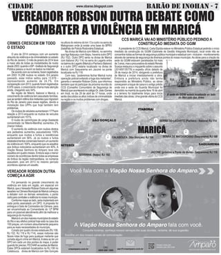 CIDADE BARÃO DE INOHAN - 7www.obarao.blogspot.com
CALABOUCA (São Gonçalo) RJ 106
SERRINHA (Itaipu) RJ 102
SERRA DO LAGARTO (Pacheco - Itaboraí) RJ 114
SERRA DE MATOGROSSO (Saquarema) RJ 106
JACONÉ (próximo a Ponte da divisa - Saquarema) RJ 118
VEREADOR ROBSON DUTRA DEBATE COMO
COMBATER A VIOLÊNCIA EM MARICÁ
CRIMES CRESCEM EM TODO
O ESTADO
O ano de 2014 começou com um aumento
absurdodaviolênciaedacriminalidadenoestado
do Rio de Janeiro. O mês de janeiro de 2014 teve
a maior alta de todas as modalidades de roubo
desde2003,quandooISP-InstitutodeSegurançã
Pública passou a reunir os dados na internet.
Deacordocomosnúmeros,foramregistrados
em 2003 10,298 roubos no estado. Em janeiro
passado, esse índice saltou para 13.876 -
representando aumento de 24,7%. Em
comparaçãocom2013,quandoforamregistrados
8.976 casos, o crescimento chama mais atenção
ainda, chegando aos 54%.
Na região de Niterói, Itaboraí e Maricá, o
crescimento da violência tem assustado famílias,
quesesentemrefénsdosmeliantesquemigraram
do Rio de Janeiro para essas regiões, devido a
instalação das UPPs que hoje também tem
problemas.
Osroubosdecelularesaumentaram177%em
relação a 2013 enquanto os roubos de veículos
aumentaram em 151%.
O roubo de caminhçoes de carga (bastante
concentrado na Niterói-Manilha) aumentou 2%
(menor índice).
O aumento da violência com roubos diretos
aos pedestres aumentou assustadores 109%
enquanto que roubos e furtos a residências
aumentaram em 56%. Já os roubos e furtos
estabelecimentoscomerciaistiveramumaumento
da violência em 164%, enquanto que os assaltos
aos ônibus rodoviários aumentaram em 40%. A
Viação Nossa Senhora do Amparo teve oito
assaltos em quatro meses. Embora seja o menor
númerodeocorrênciasdentretodasasempresas
de ônibus da região metropolitana, os números
assustam, pois em 2013 no mesmo período
aconteceuapenasumassalto.
VEREADOR ROBSON DUTRA
COMEÇAAAGIR
Foi pensando no grande crescimento da
violência em toda em região, em especial em
Maricá,queoVereadorRobosnDutraemalgumas
sessõesnaCâmaraMunicipaldeMaricácomeçou
a debater com os demais vereadores, o ponto
certoparacombateraviolêncianonossomunicípio.
Conformemapaaolado,seriaimplantadoem
cada ponto assinalado um DPO. A proposta foi
entregue à Sala de Comissões da Câmara, para
ser encaminhada ao Comandante do 12º BPM
paraumpossívelatendimentoafimdemelhorara
segurançadomunicípio.
Maricáéumdosmaioresmunicípiosdoestado
doRioeseuefetivopolicialhojeestánacasados
100 praças, um número absurdamente pequeno
para as reais necessidades do município.
Corado por quatro dovias estaduais (RJ 106,
RJ 102, RJ 118 e RJ 114), essas rodovias são
fáceis rotas de fuga para qualquer meliante que
cometa algum crime em Maricá.Aideia ao ter um
DPO em cada um dos pontos do mapa, é poder
quandoforpreciso,FECHARassaídasdeMaricá.
Estes DPOs estariam localizados na RJ 106 no
Calabouca, divisa de Maricá com São Gonçalo
na altura do retorno do km 13 e outro na serra de
Matogrosso onde já existe uma base do BPRV
(batalhão de Policia Rodoviária Estadual.
Na divisa de Maricá com Niterói, na serrinha
que liga Itaipuaçu com Itaipu, haveria outro DPO
(RJ 102). Outro DPO seria na divisa de Maricá
com Itaboraí (RJ 114) na serra do Lagarto entre
osbairrosdoLagarto(Maricá)ePacheco(Itaboraí)
e o outro DPO estaria localizado na divisa de
Maricá com Saquarema em Jaconé na ponte
localizada na RJ 118.
Com isso, “poderemos fechar Maricá numa
operação policial evitando a fuga dos meliantes”,
garantiu o vereador Robosn Dutra, que informou
também que irá participar da próxima reunião do
CCS (Conselho Comunitário de Segurança de
Maricá)queaconteceránocolégioDr.JoãoGomes
em Inoã, no dia 29 de abril às 17 horas, onde
serãodiscutidososaltosíndicesdecriminalidade
na região e os muitos problemas com drogas.
CCS MARICÁ VAI AO MINISTÉRIO PÚBLICO PEDINDO A
CONSTRUÇÃO IMEDIATA DO GGIM
A presidente do CCS Maricá, Carla Elpídia esteve no Ministério Público Estadual pedindo o início
imediato da construção do GGIM (Gabinete de Gestão Integrada Municipal), local onde irão se
concentrartodasasformasdesegurançapúblicamunicipaleestadualcom-inclusive-monitoramento
atravésdecamerasdesegurançadediversospontosdonossomunicípio.Asobrasparaacriaçãoda
sede do GGIM estavam paralisadas há mais
de3anos,masaprocuradoradoestadoRenata
Scarpa restaurou o inquperito sobre o assunto
(201400135778) e expediu ofício datado de
26 de março de 2014, obrigando a prefeitura
de Maricá a iniciar imediatamente a obra.
Embora a prefeitura ainda não tenha
respondido ao Ministério Público, as obras
começaram a toque de caixa e o antigo prédio
onde era a sede da Guarda Municipal foi
demolido na manhã da quarta feira 16 de abril
e o terreno foi totalmente limpo para início
imediatodasobras.UmagrandevitóriadoCCS
Maricá.
ITITITITITABORAIABORAIABORAIABORAIABORAI
NITERÓI
SÃO GONÇALO
SAQUAREMA
MARICÁ
A sede do GGIM estará localizada ao lado
do Mercado das Artes
 