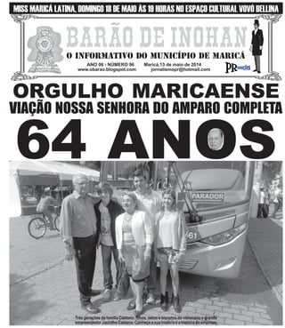 ANO 06 - NÚMERO 96 Maricá,13 de maio de 2014
www.obarao.blogspot.com jornalismopr@hotmail.com
O INFORMATIVO DO MUNICÍPIO DE MARICÁ
ORGULHO MARICAENSE
VIAÇÃO NOSSA SENHORA DO AMPARO COMPLETA
MISS MARICÁ LATINA, DOMINGO 18 DE MAIO ÀS 19 HORAS NO ESPAÇO CULTURAL VOVÓ BELLINA
64 ANOS
Três gerações da família Caetano: filhos, netos e bisnetos do visionário e grande
empreendedor Jacintho Caetano. Conheça a sua história e a história da empresa.
 