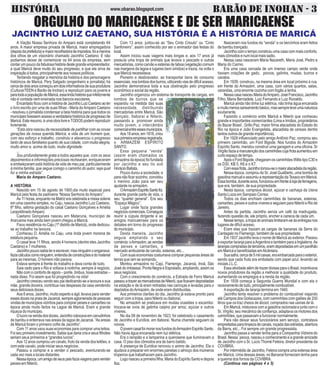 HISTÓRIA BARÃO DE INOHAN - 3www.obarao.blogspot.com
JACINTHO LUIZ CAETANO, SUA HISTÓRIA É A HISTÓRIA DE MARICÁ
A Viação Nossa Senhora do Amparo está completando 64
anos. A maior empresa privada de Maricá, maior empregadora
(depoisdaprefeitura)emaiorrecolhedoradeimpostos,foiamenina
dos olhos de um visionário chamado Jacintho Caetano. E não
podiamos deixar de comemorar os 64 anos da empresa, sem
contarumpoucodafabulosahistóriadestegrandeempreendedor,
a qual Maricá deve muito do seu progresso, e que ele sirva de
inspiração à todos, principalmente aos nossos políticos.
Tentando resgatar a memória da história e dos personagens
históricos de Maricá, Pery Salgado (engenheiro e jornalista) há
cercadedoisanoscomeçouemdoisinformativosdesuaprodutora
(CulturarTEEN e Barão de Inohan) a reproduzir para os jovens e
paratodaapopulaçãodeMaricá,essalindahistóriaqueinfelizmente
não é contada nem ensinada nos bancos escolares.
EncantadoficoucomahistóriadeJacinthoLuizCaetanoaoler
o livro escrito por uma de suas filhas - Maria doAmparo Caetano
- resolveu o jornalista condensar a bela história para que todos os
munícipestivessemacessoaverdadeirahistóricadeprogressode
Maricá.Esteresumo,éumaobralivreeTODOSpodemreproduzir
livremente.
“Esta obra nasceu da necessidade de partilhar com as novas
gerações da nossa querida Maricá, a vida de um homem que,
com seu esforço e trabalho, construiu e alavancou o progresso
tanto de seus familiares quanto de sua cidade, com muita alegria,
muito amor e, acima de tudo, muita dignidade.
...
Sou profundamente grata a todos aqueles que, com os seus
depoimentos e informações preciosas rechearam, enriqueceram
e embelezaram está história da vida de meu pai, particularmente
à minha família, que segue comigo o caminho do autor, seja qual
for a minha estrada”.
Maria do Amparo Caetano.
A HISTÓRIA
Nascido em 15 de agosto de 1900,dia muito especial para
Maricá pela festa da padroeira “Nossa Senhora do Amparo”.
Às 11 horas, enquanto na Matriz era celebrada a missa solene
em uma casinha simples, no Caju, nascia Jacintho Luiz Caetano,
6º filho, sétima gestação do casal Caetano Gonçalves e Amélia
LeopoldinadoAmparo.
Caetano Gonçalves nasceu em Mataruna, município de
Araruama mas ainda bem jovem chegou a Maricá.
Fixou residência no Caju (1º distrito de Maricá), onde dedicou-
se ao trabalho na lavoura.
Conheceu D. Amélia no Caju, uma linda jovem morena de
estatura pequena.
O casal teve 11 filhos, sendo 4 homens (dentre eles Jacintho
Caetano) e 7 mulheres.
Jacinthopoucosabialereescrever,masninguémoenganava:
faziacálculoscomoninguém,entendiadeconstruçõesedomaterial
para as mesmas. O homem não parava.
Estava sempre à frente do trabalho e dava conta de tudo.
Saia cedo para o Rio e voltava à noitinha, sempre à negócio.
Não com o conforto de agora – ponte, ônibus, boas estradas –
nada disso. Foi assim que foi progredindo na vida!
Jacintho cresceu vendo seu pai dedicando-se a lavoura e sua
mãe, grande doceira, contribua nas despesas da casa vendendo
seus deliciosos doces.
Aos 8 anos, Jacintho, muito esperto e ágil, levava para vender
esses doces na praia de Jacaroá, sempre aglomerada de pessoas
vindas de municípios vizinhos para comprar peixes e camarões na
época ainda muito fartos na Lagoa de Maricá. Eram a grande
riqueza do município.
Olucronavendadosdoces,Jacinthocolocavaemcanudinhos
de bambu e enterrava nas areias da lagoa de Jacaroá. “As areias
de Maricá foram o primeiro cofre de Jacintho”.
Com 11 anos usou suas economias para comprar uma leitoa.
Foi seu primeiro investimento. Sabia que daria cria e seus filhotes
seriam seus primeiros e “grandes lucros”.
Aos 12 anos comprou um cavalo, fruto da venda dos leitões, e
com este cavalo, pode iniciar seus negócios.
Passou a comprar e a vender o pescado, aventurando-se
cada vez mais a locais distantes.
Nessaépoca,umamigodeseuspaisfaziaviagensparavender
peixes em Niterói.
Com 13 anos, juntou-se ao “Seu Cinto Crioulo” ou “Cinto
Sanfoneiro”, assim conhecido por ser o animador das festas do
local.
Assim iniciou suas viagens mais longas e, aos 17 anos já
possuía uma tropa de animais que levava o pescado e outras
mercadorias, como carvão e esteiras de taboa (vegetação comum
nas margens da lagoa e lugares bem úmidos) e trazia, na volta o
que Maricá necessitava.
Pioneiro e desbravador, ao transportar bens de consumo
essenciais,noslombosdosburros,utilizandoviasdedifícilacesso,
Jacintho demonstrava toda a sua obstinação pelo progresso
econômico e social da região.
Jacintho organizou um sistema de transporte de cargas, em
lombos de burros que se
expandiu na medida das suas
necessidade, distribuindo
mercadorias entre Maricá, São
Gonçalo, Itaboraí e Niterói,
passando a promover ainda
muito jovem, o intercâmbio
comercialentreessesmunicípios.
Aos 18 anos, em 1918, criou
suaprimeiraempresaregistrada,
o ARMAZÉM ESPÍRITO
SANTO.
Essa pequena “venda”
(assim eram chamados os
armazéns da época) foi fundada
por Jacintho e seu tio avô
HorácioBatista.
Pouco durou a sociedade, e
para não ficar sozinho, convidou
o menino João para ser seu
ajudante no armazém.
OArmazémEspíritoSantofoi,
durante grande parte de vida, o
seu “quartel general”. Era seu
“Espaço Mágico”.
Lugar onde fazia grandes
negócioscomerciais.Conseguia
reunir a cúpula dirigente e ao
amigos maricaenses para os
debates em torno do progresso
domunicípio.
Desta maneira, Jacintho
seguia ampliando o seu
comércio:oArmazém,asvendas
de peixes e camarões, o
mercado ambulante de carvão, esteiras, etc...
Com suas economias costumava comprar pequenas áreas de
terras que iam se somando.
Montou armazéns no Cajú, Flamengo, Jacaroá, Inoã, São
José do imbassaí, Ponta Negra e Espraiado, ampliando, assim os
seus negócios.
Com o crescimento do comércio, a Estrada de Ferro Maricá
passouatrazerasmercadoriasdeNiterói,queficavamdepositadas
na estação e de lá eram retiradas nas carroças e levadas para o
depósitos doArmazém, de onde eram distribuídas.
Aos primeiros clarões do dia, Jacintho já estava pronto para
seguir com a tropa, para Niterói ou Itaboraí.
No armazém se praticava em muitas ocasiões o escambo:
trocava-se ovos de galinha caipira por arroz, açúcar e outros
víveres.
No dia 08 de novembro de 1923, foi celebrado o casamento
de Jacintho e Eurídice, em Itaboraí. Numa charrete seguiam os
noivos.
OjovemcasalfoimorarnosfundosdoArmazémEspíritoSanto.
Não havia água encanada nem luz elétrica.
Era o lampião e a lamparina a querosene que iluminavam a
casa. O piso dos cômodos era de barro batido.
A presença de Euridice renovou o animo de Jacintho. Ela o
ajudava a preparar em enormes panelas o almoço dos inúmeros
tropeiros que trabalhavam para Jacintho.
Logo nasceu a primeira filha, Maria do Espírito Santo e depois
Ilza.
Nasceram nos fundos da “venda” e os bercinhos eram feitos
de bambu trançado.
Jacintho com o tempo construiu uma casa com mais conforto,
mais cômodos e num local mais sadio.
Nessa casa nasceram Maria Nazareth, Maria José, Pedro e
Maria do Carmo.
Era uma casa cercada de um imenso campo verde onde
haviam criações de gado, porcos, galinha, mudas, burros e
cavalos.
Em 1939, construiu, na mesma área em local próximo à rua,
em frente do Armazém, uma casa, com vários quartos, salas,
varandas, uma enorme cozinha com fogão a lenha.
NessacasanasceuMariadoAmparo,JoséFrancisco,Jacintho
Filho, Maria Bernadete, Luiz Fernando e Luiz Ronaldo.
Maricá ainda não tinha luz elétrica, não tinha água encanada
emuitomenossaneamentobásico,massempreteveumanatureza
exuberante.
Fazendo o comércio entre Maricá e Niterói que conheceu
grande e importantes comerciantes (Lima e Irmãos, proprietários
do Bazar Brasil , Grillo Paz, maior firma atacadista do Estado do
Rio na época e João Evangelista, atacadista de cereais dentre
tantos outros de grande importância).
Em 1928 influenciado pelo amigo Antônio Paz, comprou seu
primeiro caminhão, um Ford Bigode. Nos fundos do Armazém
Espírito Santo, mandou construir uma garagem e uma oficina. Sr
Virgíliofaziaamanutençãodoscaminhõescujafrotaaumentouem
curto espaço de tempo.
Após o Ford Bigode, chegaram os caminhões Willis tipo C30 e
os D30, KB 5, K6 e o K7.
Comessafrota,Jacinthotornou-seomaioratacadistadaregião.
Nessa época, comprou do Sr. José Gualberto, uma bomba de
gasolinamanualeassumiuarepresentaçãodaTexacoemMaricá.
Essabomba,duranteanos,funcionouemfrenteàlojadeferragens,
que era, também, de sua propriedade.
Nesta época, comprava álcool, açúcar e cachaça da Usina
Santa Luiza em Sampaio Correa.
Todos os dias enchiam caminhões de bananas, esteiras,
camarões, peixes e outros víveres e seguiam para Niterói e Rio de
Janeiro.
Antes da partida, Jacintho servia um café da madrugada,
fazendo questão de, ele próprio, encher a caneca de cada um.
Nessetempo,atropadeanimaislimitaram-seàsentregasnos
lugares de difícil acesso.
Eram elas que traziam as cargas de bananas da Serra do
Cantagalo no Flamengo, também de sua propriedade.
Em 1937 Jacintho leva o nome de Maricá ao exterior. Passou
a exportar laranja para aArgentina e também para a Inglaterra.As
laranjascompradasdeterceiros,eramdepositadasemumpavilhão
em Maricá e beneficiadas emAlcântara.
Suasafra,cercade5milcaixas,eraembarcadaparaoexterior,
sendo que cada fruta era embalada com papel azul, levando as
iniciais J.L.C.
EssaatividadealémdetrazerdivisasparaoBrasil,incentivava
novos produtores da região a melhorar a qualidade do produto,
aumentando os empregos e a renda da região.
Em 1939 começa a Segunda Guerra Mundial e com ela o
racionamentodetudo,principalmentecombustível.
A exportação de laranja termina em 1940.
Jacintho tenta resolver o problema do combustível viajando
até Campos dos Goitacazes, com caminhões com galões de 200
litros que os traz cheios de álcool, comprados nas usinas de lá.
Em Maricá, misturava com a gasolina racionada e junto com o
Sr, Virgílio, seu mecânico de confiança, adaptava os motores dos
caminhões, que passavam a funcionar normalmente.
Para não deixar seus funcionários sem serviço, contratava
empreitadasparalimpezadecanais,roçadadasestradas,abertura
da Barra, etc... Foi sempre um grande progressista.
Jacintho passa a vender lenha para a Companhia Vidreira do
Brasil. Nessa ´peoca, nasceu o conhecimento e a grande amizade
de Jacintho com o Sr. Lúcio Thomé Feteira, diretor presidente da
COVIBRA.
Por intermédio de Jacintho, Feteira compra uma extensa área
em Maricá. Uma dessas áreas, no Bananal forneciam lenha para
a queima dos fornos da COVIBRA.
(Continua nas páginas 4 e 5)
ORGULHO DO MARICAENSE E DE SER MARICAENSE
 