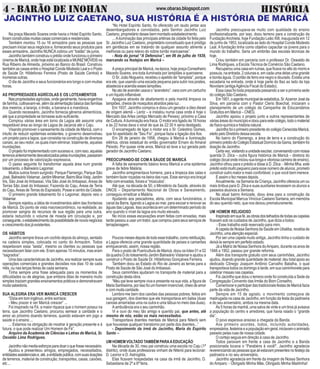 4 - BARÃO DE INOHAN HISTÓRIAwww.obarao.blogspot.com
Na praça Macedo Soares onde havia o Hotel Espírito Santo,
foramconstruídasmuitascasascomerciaiseresidenciais.
Também montou 15 ou 16 armazéns para as pessoas que
precisam iniciar seus negócios e, fornecendo seus produtos para
esses armazéns. Jacintho NUNCA cobrou um “tostão” de juros.
Jacintho também construiu o prédio onde funcionou o primeiro
cinema de Maricá, onde hoje está localizada a MUNIZ MÓVEIS na
Rua Ribeiro de Almeida, próximo ao Banco do Brasil. Construiu
também as casas entre o Hospital Conde Modesto Leal e o Posto
de Saúde Dr. Hildefonso Ferreira (Posto de Saúde Central) e
inúmeras outras.
O dia de Jacintho e seus funcionários era longo e com muitas
horas.
AS PROPRIEDADES AGRÍCOLAS E OS LOTEAMENTOS
Naspropriedadesagrícolas,ondegeralmente,haviaengenhos
defarinha,cultivavam-se,alémdaalimentaçãobásicadasfamílias
dos meeiros, a laranja, o limão, a banana e a mandioca.
Quando necessário, Jacintho fornecia gêneros alimentícios,
até que a propriedade se tornasse auto-suficiente.
Comprou várias área em torno da Lagoa até assumir uma
respeitável área ao longo da Lagoa de Jacaroá até o Caju.
Visando promover o saneamento da cidade de Maricá, com o
intuito de reduzir epidemias existentes, o governo desenvolveu
um projeto para a lagoa, que consistia na construção de diversos
canais, ao seu redor, os quais iriam eliminar, totalmente, aquelas
inundações.
O projeto foi implementado com sucesso e, com isso, aquelas
terrenosanteriormentedesvalorizadospelasinundações,passaram
por um processo de valorização expressiva.
O passo seguinte foi transformar aquela área num grande
loteamento, o Balneário Lagomar.
Muitos outros foram surgindo: Parque Flamengo, Parque São
José,BalneárioVistamar,JardimMiramar,BairroBoaVista,Jardim
Íris, São José do Imbassaí, Vila São José do Imbassaí, Áreas de
Terras São José do Imbassaí, Fazenda do Caju, Áreas de Terra
do Caju, Áreas de Terras do Espraiado, Posse e centro da Cidade.
O primeiro grande loteamento foi o Lagomar, depois veio o
Vistamar.
Sempre rejeitou a idéia de investimentos além das fronteiras
de Maricá. Do ponto de vista macroeconômico, na realidade, ao
promover sangria de recursos de sua região para uma outra,
estaria reduzindo o volume de moeda em circulação e, por
conseguinte,oestabelecimentodapossibilidadedenovosnegócios
e crescimento dos já existentes.
OS HÁBITOS
Jacintho sempre tirava um cochilo depois do almoço, sentado
na cadeira simples, colocada no canto do Armazém. Todos
respeitavam essa “sesta”, mesmo os clientes ou pessoas que
necessitavam falar com ele. Eram apenas 10 minutos, mas eram
“sagrados”.
Uma das características de Jacintho, era realizar sempre suas
operações comerciais e grandes decisões nos dias 10 de cada
mês, ou nas terças feiras de cada semana.
Tinha sempre uma frase adequada para os momentos de
dificuldades ou de alegrias, que embora ditas de maneira muito
simples traziam grandes ensinamentos práticos e demonstravam
muita sabedoria.
SUA ALEGRIA ERA VER MARICÁ CRESCER
“Dizia em tom ingênuo, entre sorrisos:
- Meu prazer é ver Maricá crescer” ...
Foi inspirado na Fé, a maior riqueza que o homem possui na
terra, que Jacintho Caetano, procurou semear a caridade e o
amor ao próximo doando terrenos, quando estavam em jogo a
saúde e o ensino ...
... Estamos na obrigação de mostrar à geração presente e à
futura, o que pode realizar Um Homem de Fé”.
Arquivo da Academia de Ciências e Letras de Maricá, Sr.
Osvaldo Lima Rodrigues.
Jacinthonãomediaesforçosparadoaroquefossenecessário.
Ajudou e presenteou amigos, empregados, necessitados,
entidadesassistenciaise,até,aentidadepública,comsuasdoações
de terrenos, material de construção, transportes, casas, caixões,
etc...
“No Hotel Espírito Santo, foi oferecido um laudo jantar aos
desembargadores e convidados, pelo Senhor Jacintho Luiz
Caetano, proprietário desee bem montado estabelecimento.
...Ailuminação das principais artérias da cidade foi feita pelo
Sr. Jacintho Luiz Caetano, proprietário conceituado que é pródigo
em gentilezas em se tratando de qualquer assunto atinente a
melhoras ou para relevo do nobre torrão maricaense”.
- Nota do jornal “A Defensiva”, em 06 de julho de 1939,
marcando os festejos em Maricá –
A praça principal de Maricá, na época, hoje praça Conselheiro
Macedo Soares, era toda iluminada por lampiões a querosene.
O Sr. João Nogueira, recebeu o apelido de “lampista”, porque
era ele, que usando uma escada pequena para subir nos postes,
abastecia e acendia esses lampiões.
No ato de acender usava o “acendeiro”, vara com um cartucho
eumlíquidoinflamável.
Apagava através de abafamento e pela manhã limpava os
lampiões, cheios de mosquitos atraídos pela luz .
Em 1937, Jacintho comprou e doou um gerador a óleo diesel
de origem alemã – Lentz – e instalou numa casa onde é hoje o
Mercado das Artes (antigo Mercado de Peixes), próximo a Casa
de Cultura.Ailuminação era fraca. O motor era ligado às 18 horas
e às 22 horas dava o sinal de que às 22:30 h seria desligado.
O encarregado de ligar o motor era o Sr. Celestino Gomes,
que foi apelidado de “Seu Fio”, porque fazia a ligação dos fios.
Em 28 de janeiro de 1958, chegou à Maricá a iluminação
elétrica, obras estadual do então governador Ernani do Amaral
Peixoto. Por quase vinte anos, Maricá só teve a luz gerada pelo
gerador de Jacintho Caetano.
PREOCUPANDO-SE COM A SÁUDE DE MARICÁ
A falta de saneamento básico levou Maricá a uma epidemia
grave de febre Malária.
Jacintho arregimentava homens, para a limpeza das valas e
também fazer roçadas na beira das ruas. Esse serviço era braçal
feito com enxadas, foices e “músculos”.
Até que, na década de 50, o Ministério da Saúde, através do
DNOS – Departamento Nacional de Obras e Saneamento,
conseguiu erradicar a Malária.
Ajudando aos pescadores, abria, com seus funcionários, o
canal da Barra, ligando a Lagoa ao mar, para escoar e renovar as
águas das Lagoas. Isso acontecia em um determinado período do
ano quando o nível da lagoa era muito elevado.
No início essas escavações eram feitas com enxadas, mais
tarde passou a usar um trator, que comprou para seus serviços de
terraplanagem.
Poucosmesesdepoisdetodoessetrabalho,comoretribuição,
a Lagoa oferecia uma grande quantidade de peixes e camarões
enriquecendo, assim, nossa região.
Para o posto de Puericultura de Maricá, doou os lotes 01 e 02
da quadra D do loteamento Jardim Balneário Vistamar e ajudou a
construir o Posto de Saúde Dr. Hildefonso Gonçalves Ferreira.
Também doou ao Estado do Rio de Janeiro as terras para a
Posto de Saúde de São José do Imbassaí.
Seus caminhões ajudaram no transporte de material para a
construção desta obra.
“Meu pai teve sempre viva e presente na sua vida, a figura de
MariaSantíssima,porissofoiumhomeminvencível,cheiodeamor
e com muita caridade.
Lembro-me bem dos caixões das pessoas pobres, feitos em
sua garagem, dos doentes que ele transportava em balsa (duas
canoas amarradas uma na outra e uma tábua no meio das duas).
A ambulância era o seu caminhão.
Vi e ouvi do meu tão amigo e querido pai, que antes, até
mesmo de nós, estão os mais necessitados.
Transportava doentes mentais de Maricá para Niterói sem
que houvesse qualquer transtorno por parte dos doentes...”
- Depoimento da irmã de Jacintho, Maria do Espírito
Santo –
UM HOMEM VOLTADO TAMBÉM PARAAEDUCAÇÃO
Na década de 30, meu pai construiu uma escola no Caju (1º
distrito), onde duas professoras vinham de Niterói para lecionar:
D. Leonor e D. Astrogilda.
Elas ficavam hospedadas na casa da irmã de Jacintho, D.
Sebastiana de 2ª a 6ª feira.
JACINTHO LUIZ CAETANO, SUA HISTÓRIA É A HISTÓRIA DE MARICÁ
Jacintho preocupava-se muito com qualidade do ensino
profissionalizante, por isso, doou terreno para a construção da
FundaçãoAnchieta, hoje Fundação Leão XIII, inaugurada em 12
de junho de 1953, localizada ao lado do Hospital Conde Modesto
Leal. A fundação tinha como objetivo capacitar os jovens para o
mundo do trabalho. Seria um embrião das escolas técnicas de
hoje.
Criou também em parceria com o professor Dr. Oswaldo de
Lima Rodrigues, a Escola Técnica de Comércio São Caetano.
Recuperou uma casa em ruínas, que ficava no alto do morro e
possuía, na entrada, 2 colunas e, em cada uma delas uma grande
e bonita águia. O portão de ferro era negro e dourado. Existia uma
escadaria na entrada, onde é hoje parte do Itaú ao lado da loja
Novolare (antigaAgência Fiscal do Estado).
Essa casa foi toda preparada passando a ser a primeira sede
do colégio São Caetano.
Em1951,oagentemunicipaldeestatística,Sr.AzamorJoséda
Silva, em parceria com o Pastor Clerio Boechat, iniciaram o
planejamento de um colégio da Campanha de Educandários
Gratuítos em Maricá – CNEG.
Jacintho apoiou o projeto junto a outros representantes de
váriasáreasdomunicípioedoouparaestecolégio,todoomaterial
defísico-químicaehistórianatural.
JacinthofoioprimeiropresidentedocolégioCenecistaMaricá,
eleito pelo Diretório dessa escola.
No bairro do Flamengo, a área de terra e a construção do
primeiroprédiodoColégioEstadualDomíciodaGama,tambémfoi
doação de Jacintho.
Certavez,visitandoaunidadeescolar,conversandocomnossa
querida D. Zilca – outra figura histórica de Maricá – diretora do
colégio(localondeiniciousualongaevitoriosacarreiradeensino),
Jacintho olhou para o prédio e disse à D. Zilca: - Minha filha, este
prédio está muito pequeno para esse número de alunos, prometo
construir outro maior e mais confortável, o que você bem merece.
E assim o fez meses depois.
Anualmente, na Semana da Criança, Jacintho oferecia um ou
mais ônibus para D. Zilca e suas auxiliares levassem os alunos a
passeios alusivos a Semana.
No atual bairro Amizade, doou área para a construção da
Escola Municipal Marcus Vinícius Caetano Santana, em memória
do seu querido neto, que nos deixou prematuramente.
UM HOMEM RELIGIOSO
Inspiradoemsuafé,asobrasdostelhadosdetodasascapelas
ficavam sob os cuidados de Jacintho, que dizia a todos:
- Esse trabalho está reservado para mim.
A capela de Nossa Senhora da Saúde em Ubatiba, recebia de
Jacintho, uma atenção especial.
Por ser uma capela muito antiga, Jacintho tinha o cuidado de
deixá-la sempre em perfeito estado.
Já a Matriz de Nossa Senhora doAmparo, durante os anos de
1948 a 1952, passou por grande reforma.
Além dos transporte gratuito com seus caminhões, Jacintho
ajudou, doando grande quantidade de material; deu total apoio ao
dedicado Cônego Joaquim Antônio Carvalho Batalha, o qual
transportava todos os domingo à tarde, em sua caminhonete para
celebrar missas nas capelas.
Foi Jacintho que doou o terreno onde foi construída a Sede da
Congregação Convento das Irmãs do Bom Conselho.
Comemorareparticipardas tradicionais festas deMaricáfazia
parte da vida de Jacintho.
Sempre em 15 de agosto, o movimento começava de
madrugada na casa de Jacintho, em função da festa da padroeira
e do seu aniversário, ambos na mesma data.
Às 5 horas da manhã, uma salva de vinte e um tiros já avisava
a população do centro e arredores, que havia raiado o “grande
dia”.
O povo esperava ansioso a chegada da Banda.
Aos primeiro acordes, todos, incluindo autoridades,
empresários,festeiroseapopulaçãoemgeral,iniciavamoanimado
passeio pelas ruas de nossa cidade.
O cortejo seguia em direção à casa de Jacintho.
Todos paravam em frente a casa de Jacintho e a Banda
posicionada tocava o “Parabéns à você!”. Jacintho agradecia
reverenciandoaspessoasquealiestavampresentesnofestejoda
padroeira e no seu aniversário.
Jacintho agradecia em frente da imagem de Nossa Senhora
do Amparo: - Obrigado Minha Mãe, Obrigado Minha Madrinha!
 