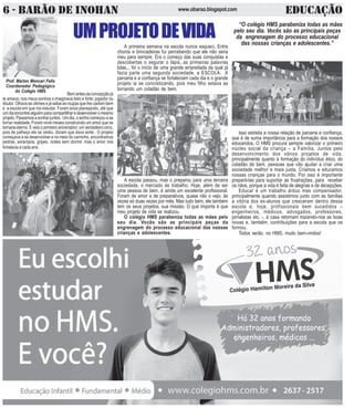 6 - BARÃO DE INOHAN EDUCAÇÃOwww.obarao.blogspot.com
O
RETORNOÀSAULAS
OSDESAFIOSDEUMNOVOANO
Prof. Marlon Mencari Felix
Coordenador Pedagógico
do Colégio HMS
H
B
Bemantesdaconcepçãojá
te amava; nos meus sonhos o imaginava belo e forte; jogador ou
doutor.Olhavaasvitrinesejásabiaasroupasquelhecairiambem
e a escola em que iria estudar. Foram anos planejando, até que
umdiaencontreialguémparacompartilharedesenvolveromesmo
projeto.Passamosasonharjuntos. Umdia,osonhocomeçouase
tornar realidade. Foram nove meses construindo um amor que se
tornaria eterno. E veio o primeiro aniversário: um verdadeiro circo,
pois de palhaço ele se vestiu, diziam que dava sorte . O projeto
começava a se desenvolver e no meio do caminho, encontramos
pedras, sarampos, gripes, noites sem dormir, mas o amor nos
fortalecia a cada ano.
UMPROJETODEVIDA
Isso estreita a nossa relação de parceria e confiança,
que é de suma importância para a formação dos nossos
educandos. O HMS procura sempre valorizar o primeiro
núcleo social da criança – a Família. Juntos pelo
desenvolvimento dos vários projetos de vida,
principalmente quanto à formação do indivíduo ético, do
cidadão de bem, pessoas que vão ajudar a criar uma
sociedade melhor e mais justa. Criamos e educamos
nossas crianças para o mundo. Por isso é importante
prepará-las para suportar as frustrações, para receber
os nãos, porque a vida é feita de alegrias e de decepções.
Educar é um trabalho árduo mas compensador,
principalmente quando assistimos junto com as famílias
a vitória dos ex-alunos que cresceram dentro dessa
escola e, hoje, profissionais bem sucedidos –
engenheiros, médicos, advogados, professores,
jornalistas etc. -, à casa retornam trazendo-nos as boas
novas e, também, contribuições para a escola que os
formou.
Todos serão, no HMS, muito bem-vindos!
A primeira semana na escola nunca esqueci. Entre
choros e brincadeiras fui percebendo que ele não seria
meu para sempre. Era o começo das suas conquistas e
descobertas o segurar o lápis, as primeiras palavras
lidas... foi o início de uma grande empreitada da qual já
fazia parte uma segunda sociedade, a ESCOLA. A
parceria e a confiança se fortaleciam cada dia e o grande
projeto ia se concretizando, pois meu filho estava se
tornando um cidadão de bem.
A escola passou, mas o preparou para uma terceira
sociedade, o mercado de trabalho. Hoje, além de ser
uma pessoa de bem, é ainda um excelente profissional.
Foram de amor e de preparativos, quase não o vejo, às
vezes só duas vezes por mês. Mas tudo bem, ele também
tem os seus projetos, sua missão. O que importa é que
meu projeto de vida se realizou.
O colégio HMS parabeniza todas as mães pelo
seu dia. Vocês são as principais peças da
engrenagem do processo educacional das nossas
crianças e adolescentes.
“O colégio HMS parabeniza todas as mães
pelo seu dia. Vocês são as principais peças
da engrenagem do processo educacional
das nossas crianças e adolescentes.”
 