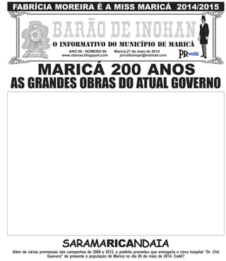 ANO 06 - NÚMERO 98 Maricá,27 de maio de 2014
www.obarao.blogspot.com jornalismopr@hotmail.com
O INFORMATIVO DO MUNICÍPIO DE MARICÁ
AS GRANDES OBRAS DO ATUAL GOVERNO
FABRÍCIA MOREIRA É A MISS MARICÁ 2014/2015
SARAMARICANDAIA
MARICÁ 200 ANOS
Além de várias promessas das campanhas de 2008 e 2012, o prefeito prometeu que entregaria o novo hospital “Dr. Chê
Guevara” de presente à população de Maricá no dia 26 de maio de 2014. Cadê?
 