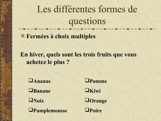 Les différentes formes de
questions
Fermées à choix multiples
En hiver, quels sont les trois fruits que vous
achetez le plus ?
Ananas
Banane
Noix
Pamplemousse
Pomme
Kiwi
Orange
Poire
 