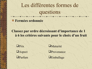 Les différentes formes de
questions
Fermées ordonnée
Classez par ordre décroissant d’importance de 1
à 6 les critères suivants pour le choix d’un fruit
Prix
Aspect
Parfum
Maturité
Provenance
Emballage
 