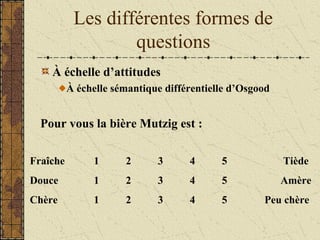 Les différentes formes de
questions
À échelle d’attitudes
À échelle sémantique différentielle d’Osgood
Pour vous la bière Mutzig est :
Fraîche 1 2 3 4 5 Tiède
Douce 1 2 3 4 5 Amère
Chère 1 2 3 4 5 Peu chère
 