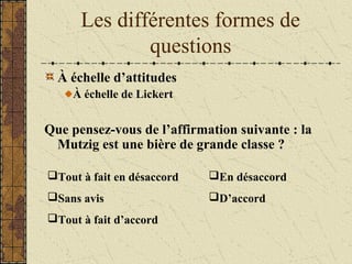 Les différentes formes de
questions
À échelle d’attitudes
À échelle de Lickert
Que pensez-vous de l’affirmation suivante : la
Mutzig est une bière de grande classe ?
Tout à fait en désaccord
Sans avis
Tout à fait d’accord
En désaccord
D’accord
 