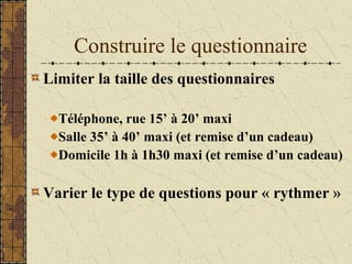 Construire le questionnaire
Limiter la taille des questionnaires
Téléphone, rue 15’ à 20’ maxi
Salle 35’ à 40’ maxi (et remise d’un cadeau)
Domicile 1h à 1h30 maxi (et remise d’un cadeau)
Varier le type de questions pour « rythmer »
 