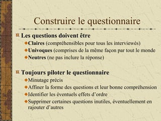 Construire le questionnaire
Les questions doivent être
Claires (compréhensibles pour tous les interviewés)
Univoques (comprises de la même façon par tout le monde
Neutres (ne pas inclure la réponse)
Toujours piloter le questionnaire
Minutage précis
Affiner la forme des questions et leur bonne compréhension
Identifier les éventuels effets d’ordre
Supprimer certaines questions inutiles, éventuellement en
rajouter d’autres
 