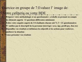 Exercice en groupe de 7:Evaluez l’ image de:
Votre caféteria ou votre BDE
1. Préparer votre méthodologie et un questionnaire a échelle en prenant en compte
les éléments appris( 12 questions différentes minimum)
2. Faîtes votre enquête auprès de 3/4 étudiants chacun soit 7x 3 = 21 questionnaires
3. N’ oubliez pas le descriptif de la personne interrogé ( sexe, âge, profil psy, lieu etc)
4. Dépouillez vos résultats et definissez les objectifs et les actions pour renforcer,
améliorer la situation
5. Venez présenter vos résultats
 