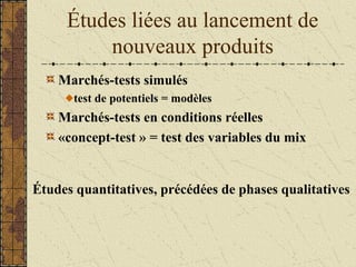 Études liées au lancement de
nouveaux produits
Marchés-tests simulés
test de potentiels = modèles
Marchés-tests en conditions réelles
«concept-test » = test des variables du mix
Études quantitatives, précédées de phases qualitatives
 