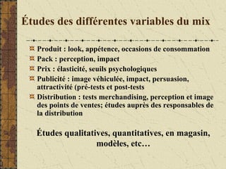 Études des différentes variables du mix
Produit : look, appétence, occasions de consommation
Pack : perception, impact
Prix : élasticité, seuils psychologiques
Publicité : image véhiculée, impact, persuasion,
attractivité (pré-tests et post-tests
Distribution : tests merchandising, perception et image
des points de ventes; études auprès des responsables de
la distribution
Études qualitatives, quantitatives, en magasin,
modèles, etc…
 