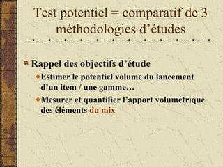 Test potentiel = comparatif de 3
méthodologies d’études
Rappel des objectifs d’étude
Estimer le potentiel volume du lancement
d’un item / une gamme…
Mesurer et quantifier l’apport volumétrique
des éléments du mix
 