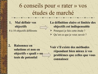 6 conseils pour « rater » vos
études de marché
1. Mal définir vos
objectifs
8 à 10 objectifs différents
La définition claire et limitée des
objectifs est indispensable
 Pourquoi je fais cette étude ?
 Qu’est ce que je veux savoir ?
2. Raisonnez en
solutions et non en
objectifs « quali » ou
tests de potentiel
Voir s’il existe des méthodes
répondant bien mieux à vos
problèmes que celles que vous
connaissez
 