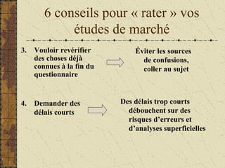 6 conseils pour « rater » vos
études de marché
3. Vouloir revérifier
des choses déjà
connues à la fin du
questionnaire
Éviter les sources
de confusions,
coller au sujet
4. Demander des
délais courts
Des délais trop courts
débouchent sur des
risques d’erreurs et
d’analyses superficielles
 