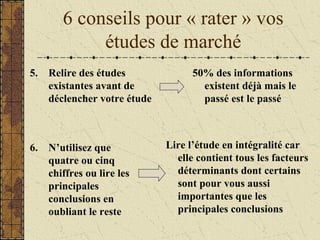 6 conseils pour « rater » vos
études de marché
5. Relire des études
existantes avant de
déclencher votre étude
50% des informations
existent déjà mais le
passé est le passé
6. N’utilisez que
quatre ou cinq
chiffres ou lire les
principales
conclusions en
oubliant le reste
Lire l’étude en intégralité car
elle contient tous les facteurs
déterminants dont certains
sont pour vous aussi
importantes que les
principales conclusions
 