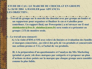 ETUDE DE CAS : LE MARCHE DU CHOCOLAT EN GROUPE
Le 26/10/ 2004 A HASSLER pour ADVANCIA
LES OBJECTIFS :
1 – Travail de groupe sur le marché du chocolat avec par groupe un leader et
un rapporteur pour organiser et finaliser le cas et 4 abeilles pour
contribuer. Un rapport final, sur Powerpoint ( a m’envoyer sur E-mai
alainhassler@free.fr, alainhas@noos.fr) sera remis et a présenter en
groupe ( 2/3) de manière orale.
2 – Le travail sera consacré:
A) A la visite d'HM et SM avec relevé de linéaire et évaluation des familles
et marques concernées , au relevé des prix de vos produits et concurrents,
aux actions promo et T.G, a l'achat de vos produits.
B) A la préparation d’un questionnaire et l’analyse du Mix Marketing
(produit et pack ) de deux marques par catégorie et à proposer un plan
d’actions en deux points sur la marque que chaque groupe aura considéré
comme la plus faible.
 
