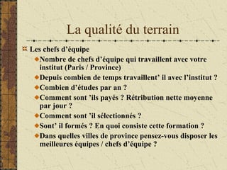 La qualité du terrain
Les chefs d’équipe
Nombre de chefs d’équipe qui travaillent avec votre
institut (Paris / Province)
Depuis combien de temps travaillent’ il avec l’institut ?
Combien d’études par an ?
Comment sont ’ils payés ? Rétribution nette moyenne
par jour ?
Comment sont ’il sélectionnés ?
Sont’ il formés ? En quoi consiste cette formation ?
Dans quelles villes de province pensez-vous disposer les
meilleures équipes / chefs d’équipe ?
 