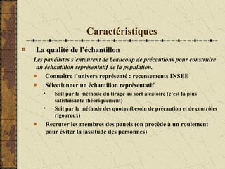 Caractéristiques
La qualité de l’échantillon
Les panélistes s’entourent de beaucoup de précautions pour construire
un échantillon représentatif de la population.
Connaître l’univers représenté : recensements INSEE
Sélectionner un échantillon représentatif
• Soit par la méthode du tirage au sort aléatoire (c’est la plus
satisfaisante théoriquement)
• Soit par la méthode des quotas (besoin de précaution et de contrôles
rigoureux)
Recruter les membres des panels (on procède à un roulement
pour éviter la lassitude des personnes)
 