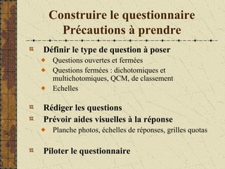 Construire le questionnaire
Précautions à prendre
Définir le type de question à poser
Questions ouvertes et fermées
Questions fermées : dichotomiques et
multichotomiques, QCM, de classement
Echelles
Rédiger les questions
Prévoir aides visuelles à la réponse
Planche photos, échelles de réponses, grilles quotas
Piloter le questionnaire
 