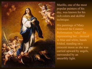 Murillo, one of the most
popular painters of his
day, was known for his
rich colors and skillful
technique.
His paintings of Mary
followed the Counter-
Reformation “rules” for
representing her…dressed
in blue and white, hands
folded, standing on a
crescent moon as she was
carried upward by angels,
surrounded by an
unearthly light.
 
