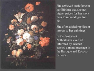 She achieved such fame in
her lifetime that she got
higher prices for her work
than Rembrandt got for
his.
She often added reptiles or
insects to her paintings
In the Protestant
Netherlands, even art
informed by science
carried a moral message in
the Baroque and Rococo
periods.
 