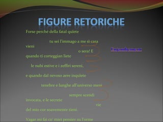 Forse perché della fatal quïete

               tu sei l'immago a me sì cara
vieni
                                 o sera! E
quando ti corteggian liete

   le nubi estive e i zeffiri sereni,

e quando dal nevoso aere inquïete

         tenebre e lunghe all'universo meni

                           sempre scendi
invocata, e le secrete
                                             vie
del mio cor soavemente tieni.

Vagar mi fai co' miei pensier su l'orme
 