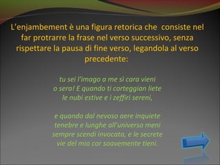 L’enjambement è una figura retorica che consiste nel
    far protrarre la frase nel verso successivo, senza
  rispettare la pausa di fine verso, legandola al verso
                       precedente:

              tu sei l'imago a me sì cara vieni
            o sera! E quando ti corteggian liete
               le nubi estive e i zeffiri sereni,

            e quando dal nevoso aere inquiete
            tenebre e lunghe all'universo meni
           sempre scendi invocata, e le secrete
             vie del mio cor soavemente tieni.
 