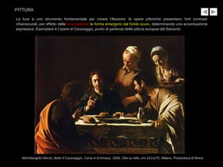 La luce è uno strumento fondamentale per creare l’illusione: le opere pittoriche presentano forti contrasti
chiaroscurali, per effetto della luce radente; le forme emergono dal fondo scuro, determinando una accentuazione
espressiva. Esemplare è l’opera di Caravaggio, punto di partenza della pittura europea del Seicento
Michelangelo Merisi, detto il Caravaggio, Cena in Emmaus, 1606, Olio su tela, cm 141x175, Milano, Pinacoteca di Brera
PITTURA
 