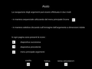 La navigazione degli argomenti può essere effettuata in due modi:
- in maniera sequenziale utilizzando dal menu principale l‘icona
- in maniera selettiva cliccando sull’immagine dell’argomento a dimensioni ridotte
In ogni pagina sono presenti le icone :
diapositiva successiva
diapositiva precedente
menu principale argomenti
Aiuto
TORNA MENU ARGOMENTIcredits
 
