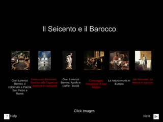 Il Seicento e il Barocco
Next
Click Images
Help
Gian Lorenzo
Bernini: il
colonnato e Piazza
San Pietro a
Roma
Francesco Borromini:
Sant’Ivo alla Sapienza
- lanterne e campanili
Jan Vermeer: La
lettrice in azzurro
La natura morta in
Europa
Gian Lorenzo
Bernini: Apollo e
Dafne - David
Caravaggio:
Vocazione di San
Matteo
 