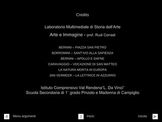 Credits
Laboratorio Multimediale di Storia dell’Arte
Arte e Immagine - prof. Rudi Corradi
BERNINI – PIAZZA SAN PIETRO
BORROMINI – SANT’IVO ALLA SAPIENZA
BERNINI – APOLLO E DAFNE
CARAVAGGIO – VOCAZIONE DI SAN MATTEO
LA NATURA MORTA IN EUROPA
JAN VERMEER – LA LETTRICE IN AZZURRO
Istituto Comprensivo Val Rendena“L. Da Vinci”
Scuola Secondaria di 1˚ grado Pinzolo e Madonna di Campiglio
Inizio UscitaMenu argomenti
 