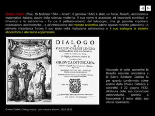 Galileo Galilei (Pisa, 15 febbraio 1564 – Arcetri, 8 gennaio 1642) è stato un fisico, filosofo, astronomo e
matematico italiano, padre della scienza moderna. Il suo nome è associato ad importanti contributi in
dinamica e in astronomia - fra cui il perfezionamento del telescopio, che gli permise importanti
osservazioni astronomiche - e all'introduzione del metodo scientifico (detto spesso metodo galileiano). Di
primaria importanza furono il suo ruolo nella rivoluzione astronomica e il suo sostegno al sistema
eliocentrico e alle teorie copernicane.
Galileo Galilei, Dialogo sopra i due massimi sistemi, 1624-1632
Accusato di voler sovvertire la
filosofia naturale aristotelica e
le Sacre Scritture, Galileo fu
per questo condannato come
eretico dalla Chiesa cattolica e
costretto, il 22 giugno 1633,
all'abiura delle sue concezioni
astronomiche, nonché a
trascorrere il resto della sua
vita in isolamento.
 