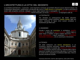 L’ARCHITETTURA E LA CITTA’ DEL SEICENTO
Le architetture del Seicento – o barocche – sono imponenti e sontuose: gli architetti utilizzano ancora elementi classici, ma
li interpretano liberamente, modificandoli e fondendoli alla ricerca di effetti dinamici e scenografici. La città si arricchisce di
strade dalle prospettive profonde, collegate a piazze dagli impianti ampi e scenografici. Le cupole ed i campanili delle
chiese divengono segni emergenti nelle città, mentre le facciate, con le loro superfici mosse, si impongono sulle vie.
LA TEATRALITA’
Per stimolare la partecipazione del fedele all’evento
rappresentato, l’artista sottolinea l’aspetto teatrale della sua
opera, inserendo le figure entro scenari complessi e
studiandone gli effetti visivi.
IL DINAMISMO
Prevale il senso del movimento: in architettura, superfici
concave si alternano a superfici convesse, dando origine a
spazi mossi e instabili; le figure scolpite assumono pose al
limite dell’instabilità; i dipinti presentano linee compositive
trasversali o contrastanti, che ne accentuano il dinamismo.
LA TECNICA
Gli artisti esibiscono una tecnica elevatissima, in un
ricchissimo repertorio decorativo: stucchi, affreschi, mobili,
scenografie teatrali. Si assiste alla fusione tra i diversi generi
artistici: l’architettura diventa scultura, i materiali della scultura
assumono tonalità che l’avvicinano alla pittura. Il marmo finge
la ruvida roccia o acquista la morbidezza della seta; il ferro è
lavorato simulando la stoffa.
Francesco Borromini, Sant’Ivo alla Sapienza, 1642-1644, Roma
 