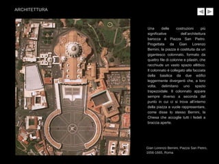 Una delle costruzioni più
significative dell’architettura
barocca è Piazza San Pietro.
Progettata da Gian Lorenzo
Bernini, la piazza è costituita da un
gigantesco colonnato, formato da
quattro file di colonne e pilastri, che
racchiude un vasto spazio ellittico.
Il colonnato è collegato alla facciata
della basilica da due edifici
leggermente divergenti che, a loro
volta, delimitano uno spazio
trapezoidale. Il colonnato appare
sempre diverso a seconda del
punto in cui ci si trova all’interno
della piazza e vuole rappresentare,
come disse lo stesso Bernini, la
Chiesa che accoglie tutti i fedeli a
braccia aperte.
Gian Lorenzo Bernini, Piazza San Pietro,
1656-1665, Roma
ARCHITETTURA
 