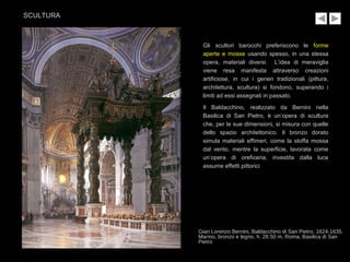 Gli scultori barocchi preferiscono le forme
aperte e mosse usando spesso, in una stessa
opera, materiali diversi. L’idea di meraviglia
viene resa manifesta attraverso creazioni
artificiose, in cui i generi tradizionali (pittura,
architettura, scultura) si fondono, superando i
limiti ad essi assegnati in passato.
Il Baldacchino, realizzato da Bernini nella
Basilica di San Pietro, è un’opera di scultura
che, per le sue dimensioni, si misura con quelle
dello spazio architettonico. Il bronzo dorato
simula materiali effimeri, come la stoffa mossa
dal vento, mentre la superficie, lavorata come
un’opera di oreficeria, investita dalla luce
assume effetti pittorici
Gian Lorenzo Bernini, Baldacchino di San Pietro, 1624-1635.
Marmo, bronzo e legno, h. 28.50 m, Roma, Basilica di San
Pietro
SCULTURA
 