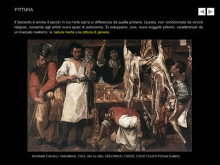 Il Seicento è anche il secolo in cui l’arte sacra si differenzia da quella profana. Questa, non condizionata da vincoli
religiosi, consente agli artisti nuovi spazi di autonomia. Si sviluppano, così, nuovi soggetti pittorici, caratterizzati da
un marcato realismo: la natura morta e la pittura di genere.
Annibale Carracci, Macelleria, 1583, olio su tela, 185x266cm, Oxford, Christ Church Picture Gallery
PITTURA
 