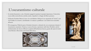 L’oscurantismo culturale
◦ In termini di pensiero e arte, il dominio spagnolo mantiene la propria importanza. L'atmosfera
oscura della controriforma cattolica tende a impedire lo sviluppo del libero pensiero.
◦ Il filosofo Giordano Bruno fu arso vivo nel febbraio 1600 per il suo argomento di "eresia" e nel
1633 Galileo fu costretto a disobbedire e lo indusse a pubblicare i suoi ultimi lavori scientifici
all'estero.
◦ Di conseguenza, l'Italia ha perso il dominio letterario e culturale che aveva mantenuto durante il
rinascimento umanistico. Tuttavia, è ancora fiorente, soprattutto nello Stato Pontificio attività
architettoniche che fecero di Roma la capitale dell'architettura barocca, grazie alle opere di artisti
come Bernini e Borromini, patrocinati dalla chiesa.
01/07/2022
 
