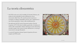 La teoria eliocentrica
◦ Nel XVII secolo era in crisi il modello di Aristotele-Tolomeo, che
rendeva la terra immobile al centro dell'universo, ed era
riconosciuto dalla Chiesa. Per secoli ha portato le persone a
concepire un ordinato, immutabile Universo, che è organizzato in
una struttura gerarchica e basato sulla centralità persone.
◦ Già nella metà del XVI secolo, l'astronomo polacco Niccolò
Copernico (1473-1543) mise in dubbio questa idea e fu incluse nel
trattato «De revolutionibus orbium celestium» la teoria eliocentrica,
secondo la quale il sole è posto al centro dell'universo e la terra gli
ruota intorno come gli altri pianeti.
◦ La teoria di Copernico divenne il punto di partenza di nuove
scoperte nel XVII secolo.
01/07/2022
 