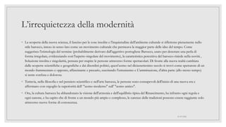 L’irrequietezza della modernità
◦ La scoperta della nuova scienza, il fascino per le cose insolite e l'inquietudine dell'ambiente culturale si riflettono pienamente nello
stile barocco, inteso in senso lato come un movimento culturale che permeava la maggior parte delle idee del tempo. Come
suggerisce l'etimologia del termine (probabilmente derivato dall'aggettivo portoghese Barocco, usato per denotare una perla di
forma irregolare, evidenziando così l'aspetto singolare del movimento), la caratteristica percettiva del barocco risiede nella novità ,
Soluzione insolita e singolarità, pensata per stupire le persone attraverso forme spettacolari. Di fronte alla nuova realtà cambiata
dalle scoperte scientifiche e geografiche e dai disordini politici, quest'uomo nel diciassettesimo secolo si trovò come spettatore di un
mondo frammentato e opposto, affascinante e precario, suscitando l'entusiasmo e L'ammirazione, d'altra parte (allo stesso tempo)
si sente confusa e dolorosa
◦ Tuttavia, nella filosofia e nel pensiero scientifico e nell'arte barocca, le persone sono consapevoli dell'inizio di una nuova era e
affermano con orgoglio la superiorità dell‘ "uomo moderno" sull' "uomo antico".
◦ Ora, la cultura barocca ha abbandonato la visione dell'armonia e dell'equilibrio tipica del Rinascimento, ha infranto ogni regola e
ogni canone, e ha capito che di fronte a un mondo più ampio e complesso, le carenze delle tradizioni possono essere raggiunte solo
attraverso nuove forme di conoscenza.
01/07/2022
 