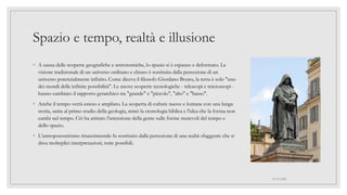 Spazio e tempo, realtà e illusione
◦ A causa delle scoperte geografiche e astronomiche, lo spazio si è espanso e deformato. La
visione tradizionale di un universo ordinato e chiuso è sostituita dalla percezione di un
universo potenzialmente infinito. Come diceva il filosofo Giordano Bruno, la terra è solo "uno
dei mondi delle infinite possibilità". Le nuove scoperte tecnologiche - telescopi e microscopi -
hanno cambiato il rapporto gerarchico tra "grande" e "piccolo", "alto" e "basso".
◦ Anche il tempo verrà esteso e ampliato. La scoperta di culture nuove e lontane con una lunga
storia, unita al primo studio della geologia, minò la cronologia biblica e l'idea che la forma non
cambi nel tempo. Ciò ha attirato l'attenzione della gente sulle forme mutevoli del tempo e
dello spazio.
◦ L’antropocentrismo rinascimentale fu sostituito dalla percezione di una realtà sfuggente che si
dava molteplici interpretazioni, tutte possibili.
01/07/2022
 
