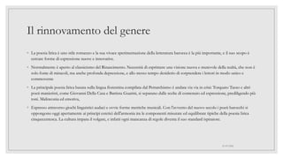 Il rinnovamento del genere
◦ La poesia lirica è uno stile romanzo e la sua vivace sperimentazione della letteratura barocca è la più importante, e il suo scopo è
cercare forme di espressione nuove e innovative.
◦ Normalmente è aperto al classicismo del Rinascimento. Necessità di esprimere una visione nuova e mutevole della realtà, che non è
solo fonte di miracoli, ma anche profonda depressione, e allo stesso tempo desiderio di sorprendere i lettori in modo unico e
commovente
◦ La principale poesia lirica basata sulla lingua fiorentina compilata dal Petrarchismo è andata via via in crisi: Torquato Tasso e altri
poeti manieristi, come Giovanni Della Casa e Battista Guarini, si separano dalle scelte di contenuto ed espressione, prediligendo più
toni. Malinconia ed emotiva,
◦ Espresso attraverso giochi linguistici audaci e ovvie forme metriche musicali. Con l'avvento del nuovo secolo i poeti barocchi si
oppongono oggi apertamente ai principi estetici dell'armonia tra le componenti misurate ed equilibrate tipiche della poesia lirica
cinquecentesca. La cultura impara il volgare, e infatti ogni mancanza di regole diventa il suo standard ispiratore.
01/07/2022
 