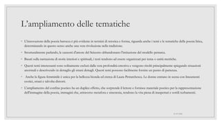 L’ampliamento delle tematiche
◦ L'innovazione della poesia barocca è più evidente in termini di retorica e forma, riguarda anche i temi e le tematiche della poesia lirica,
determinando in questo senso anche una vera rivoluzione nella tradizione.
◦ Strutturalmente parlando, le canzoni d'amore del Seicento abbandonano l'imitazione del modello petrarca.
◦ Basati sulla narrazione di storie interiori e spirituali, i testi tendono ad essere organizzati per tema o unità metriche.
◦ Questi temi interessanti sono solitamente esclusi dalla vera profondità emotiva e vengono risolti principalmente spiegando situazioni
anormali e descrivendo in dettaglio gli strani dettagli. Questi temi possono facilmente fornire un punto di partenza.
◦ Anche la figura femminile è unica per la bellezza bionda ed eterea di Laura Petrarchesca. Le donne entrano in scena con lineamenti
esotici, strani e talvolta distorti.
◦ L'ampliamento del confine poetico ha un duplice effetto, che sorprende il lettore e fornisce materiale poetico per la rappresentazione
dell'immagine della poesia, immagini che, attraverso metafora e sinestesia, rendono la vita piena di inaspettati e sottili turbamenti.
01/07/2022
 