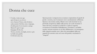 Donna che cuce
◦ È strale, è stral, non ago
quel ch’opra in suo lavoro
nova Aracne d’Amor, colei ch’adoro;
onde, mentre il bel lino orna e trapunge,
di mille punte il cor mi passa e punge.
Misero! E quel sì vago
Sanguigno fil che tira
Tronca, annoda, assottiglia, attorce e gira
La bella man gradita
È il fil de la mia vita.
01/07/2022
Questa poesia è composta da un numero sorprendente di giochi di
parole e retorica, ma il contenuto non è assolutamente sufficiente.
Questa è una tecnica scritta, Marino non vuole mostrare la sua
profonda (sospettosa) abilità nella poesia, ma vuole mostrare il
ritmo del testo, cercando il confronto e anche la capacità
avventurosa di arricchire l'abbellimento. Il risultato è un'abilità
caotica, nessuna struttura su cui fare affidamento, e la stravaganza
delle capacità tecniche non è altro che meravigliarsi della sua
capacità di costruire tutto sul vuoto del pettine, veicolando la
"zangola".
 