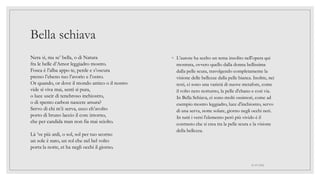 Bella schiava
◦ L’autore ha scelto un tema insolito nell'opera qui
mostrata, ovvero quello dalla donna bellissima
dalla pelle scura, travolgendo completamente la
visione delle bellezze dalla pelle bianca. Inoltre, nei
testi, ci sono una varietà di nuove metafore, come
il volto nero notturno, la pelle d'ebano e così via.
In Bella Schiava, ci sono molti ossimori, come ad
esempio mostro leggiadro, luce d'inchiostro, servo
di una serva, notte solare, giorno negli occhi neri.
In tutti i versi l'elemento però più vivido è il
contrasto che si crea tra la pelle scura e la visione
della bellezza.
01/07/2022
Nera sì, ma se’ bella, o di Natura
fra le belle d’Amor leggiadro mostro.
Fosca è l’alba appo te, perde e s’oscura
presso l’ebeno tuo l’avorio e l’ostro.
Or quando, or dove il mondo antico o il nostro
vide sì viva mai, sentì sì pura,
o luce uscir di tenebroso inchiostro,
o di spento carbon nascere arsura?
Servo di chi m’è serva, ecco ch’avolto
porto di bruno laccio il core intorno,
che per candida man non fia mai sciolto.
Là ’ve più ardi, o sol, sol per tuo scorno
un sole è nato, un sol che nel bel volto
porta la notte, et ha negli occhi il giorno.
 