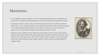 Marinismo
◦ Lo straordinario successo di Marino e dei suoi contemporanei determinarono il proliferare di
scrittori che ne imitarono il comportamento poetico in tutta Italia, anche criticando il termine.
◦ In generale, «marino" è spesso usato per riferirsi alla poesia barocca. La tendenza «marinista»
infatti non è un vero e proprio genere, ma una corrente letteraria che riunisce scrittori eterogenei.
La loro ricerca della poesia innovativa è unita a Marino e basata sul concetto di metafora e
arguzia. L'uso (e spesso basato sull'abuso) è progettato per attirare i lettori.
◦ Tuttavia, la portata dell'innovazione nelle poesie dei marinisti non deve essere sopravvalutata:
sebbene questi autori professino di opporsi apertamente alla forma tradizionale di poesia, presto
alla fine a loro volta hanno creato una sorta di "modo" e hanno obbedito a una serie di regole
non scritte: cercare metafore audaci e figure retoriche insolite, esercitare la propria abilità su
soggetti inattesi.
01/07/2022
 