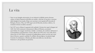 La vita
◦ Nato in una famiglia aristocratica, la sua infanzia fu difficile: presto divenne
orfano, in balia di parenti avidi della sua eredità, e alla fine fu raccolto e cresciuto
dalla famiglia di sua madre. Dopo aver accettato corsi regolari all'Università di
Bologna, Ferrara e Pisa, nel 1509 seguì corsi di filosofia, retorica e diritto, e fu
nominato dottore in diritto canonico.
◦ Nel 1597 trovò a Roma il segretario del cardinale Colonna che seguì in Spagna nel
1600. Nel 1602 commentò criticamente le Rime di Petrarca, accusando
quest’ultimo di coraggio metaforico, freddo e cerebrale, che sembrava dichiarare il
concettualismo contemporaneo. Tornò a Roma nel 1603, dove visse nella chiesa
chiesa fino al 1632. Dopo un periodo di indipendenza, prestò servizio qui come
duca di Savoia e quattro cardinali. Fu affiliato alla prestigiosa Accademia degli
Umoristi. Fu richiamato a Modena gli ultimi anni della sua vita dal duca
Francesco I, che gli diede una pensione.
01/07/2022
 