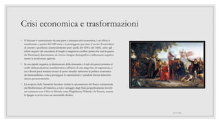 Crisi economica e trasformazioni
◦ Il Seicento è caratterizzato da una grave e duratura crisi economica, i cui effetti si
manifestano a partire dal 1620 circa e si protraggono per tutto il secolo. Il succedersi
di carestie e pestilenze (particolarmente gravi quelle del 1630 e del 1660), unito agli
effetti negativi del succedersi di lunghi e sanguinosi conflitti (primo fra tutti la guerra
dei Trent'anni) determinano un vistoso ristagno demografico e influenzano negativa-
mente la produzione agricola.
◦ In una spirale negativa, la diminuzione della domanda e il calo dei prezzi portano al
crollo della produzione manifatturiera e all'inizio di una lunga fase di stagnazione, a
cui i diversi paesi tentano invano di porre rimedio attraverso la politica economica
del mercantilismo, volta a proteggere le esportazioni e i prodotti interni attraverso
misure protezionistiche.
◦ La scoperta delle Americhe favorisce inoltre lo spostamento del flusso commerciale
dal Mediterraneo all'Atlantico, a tutto vantaggio degli Stati geograficamente favoriti
nei commerci con il Nuovo Mondo come l'Inghilterra, l'Olanda e la Francia, mentre
la Spagna si avvia verso un inesorabile declino.
01/07/2022
 