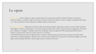 Le opere
◦ Pensieri diversi: tratta in agili prose, argute e paradossali, i più vari argomenti scientifici e letterari. Si oppone a Copernico e
all’eretico Galileo, ma combatte anche la cieca fede in Aristotele. Tassoni fu il primo a scrivere in volgare su argomenti fisici, anche
se ne volle la traduzione in latino affinché fosse diffuso anche in tutta Europa.
◦ Poeti antichi e moderni: l’affermazione di Tassoni della superiorità dei moderni sugli antichi si fonda sul concetto della superiorità
della religione cristiana su quella pagana e sul continuo progresso della cultura, poiché “i giudici umani non piggiorano, anzi ogni di
più si raffinano e assotigliano”. Il giudizio più favorevole riguarda i due nuovi generi del ‘500, il dramma pastorale di Tasso e
Guarini e la poesia melica “piena di concetti, d’acutezze e di scherzi”.
“Gli antichi dividevano la poesia in rappresentativa e narrativa; i moderni hanno inventata una terza spezie, la pastorale. Nella
melica furono eccellentissimi greci e latini; ma certo non furono più eccellenti de’ nostri, perché i nostri hanno spogliato tutte l’altre
lingue straniere delle più belle frasi e dei più vaghi concetti, e n’hanno le rime loro”.
01/07/2022
 