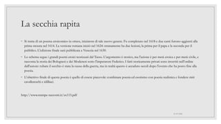 La secchia rapita
◦ Si tratta di un poema eroicomico in ottave, iniziatore di tale nuovo genere. Fu completato nel 1618 e due canti furono aggiunti alla
prima stesura nel 1614. La versione romana iniziò nel 1624: stranamente ha due lezioni, la prima per il papa e la seconda per il
pubblico. L'edizione finale sarà pubblicata a Venezia nel 1630.
◦ Lo schema segue i grandi poemi eroici teorizzati dal Tasso. L'argomento è storico, ma l'azione è per metà eroica e per metà civile, e
racconta la storia dei Bolognesi e dei Modenesi sotto l'imperatore Federico. I fatti storicamente privati sono invertiti nell'ordine
dall'autore: rubare il secchio è stata la causa della guerra, ma in realtà questo è accaduto secoli dopo l'evento che ha posto fine alla
poesia.
◦ L'obiettivo finale di questa poesia è quello di essere piacevole: combinare poesia ed esotismo con poesia realistica e fondere miti
cavallereschi e idilliaci.
http://www.stampe-racconti.it/zx115.pdf
01/07/2022
 